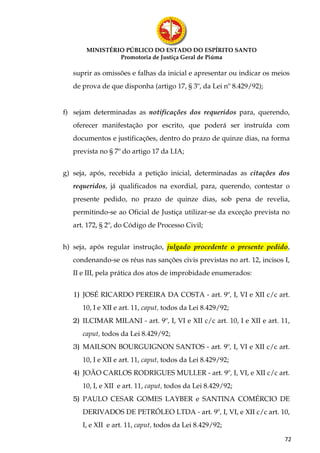 MINISTÉRIO PÚBLICO DO ESTADO DO ESPÍRITO SANTO
                Promotoria de Justiça Geral de Piúma

   suprir as omissões e falhas da inicial e apresentar ou indicar os meios
   de prova de que disponha (artigo 17, § 3º, da Lei nº 8.429/92);


f) sejam determinadas as notificações dos requeridos para, querendo,
   oferecer manifestação por escrito, que poderá ser instruída com
   documentos e justificações, dentro do prazo de quinze dias, na forma
   prevista no § 7º do artigo 17 da LIA;


g) seja, após, recebida a petição inicial, determinadas as citações dos
   requeridos, já qualificados na exordial, para, querendo, contestar o
   presente pedido, no prazo de quinze dias, sob pena de revelia,
   permitindo-se ao Oficial de Justiça utilizar-se da exceção prevista no
   art. 172, § 2º, do Código de Processo Civil;


h) seja, após regular instrução, julgado procedente o presente pedido,
   condenando-se os réus nas sanções civis previstas no art. 12, incisos I,
   II e III, pela prática dos atos de improbidade enumerados:


   1) JOSÉ RICARDO PEREIRA DA COSTA - art. 9º, I, VI e XII c/c art.
      10, I e XII e art. 11, caput, todos da Lei 8.429/92;
   2) ILCIMAR MILANI - art. 9º, I, VI e XII c/c art. 10, I e XII e art. 11,
      caput, todos da Lei 8.429/92;
   3) MAILSON BOURGUIGNON SANTOS - art. 9º, I, VI e XII c/c art.
      10, I e XII e art. 11, caput, todos da Lei 8.429/92;
   4) JOÃO CARLOS RODRIGUES MULLER - art. 9º, I, VI, e XII c/c art.
      10, I, e XII e art. 11, caput, todos da Lei 8.429/92;
   5) PAULO CESAR GOMES LAYBER e SANTINA COMÉRCIO DE
      DERIVADOS DE PETRÓLEO LTDA - art. 9º, I, VI, e XII c/c art. 10,
      I, e XII e art. 11, caput, todos da Lei 8.429/92;

                                                                         72
 