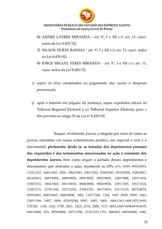 MINISTÉRIO PÚBLICO DO ESTADO DO ESPÍRITO SANTO
                    Promotoria de Justiça Geral de Piúma

      6) ANDRÉ LAYBER MIRANDA - art. 9º, I e XII c/c art. 11, caput,
          todos da Lei 8.429/92;
      7) NILSON DURTE RAINHA - art. 9º, I e XII c/c art. 11, caput, todos
          da Lei 8.429/92;
      8) JORGE MIGUEL FERES MIRANDA - art. 9º, I e XII c/c art. 11,
          caput, todos da Lei 8.429/92.


   i) sejam os réus condenados ao pagamento das custas e despesas
      processuais;


   j) após o trânsito em julgado da sentença, sejam expedidos ofícios ao
      Tribunal Regional Eleitoral e ao Tribunal Superior Eleitoral, para o
      fim previsto no artigo 20 da Lei nº 8.429/92.



                  Requer, finalmente, provar o alegado por meio de todas as
provas admitidas em nosso ordenamento jurídico, em especial a oral e a
documental, pleiteando, desde já, as tomadas dos depoimentos pessoais
dos requeridos e das testemunhas mencionadas na ação e constante dos
depoimentos anexos, bem como requer a juntada desses depoimentos e
documentos que instruem a ação, mormente as OPs: nºs. 0399, 0952/0953,
1250/1251, 1683/1685, 1808, 1984/1985, 2301/2302, 2580/2581, 2819/2820, 3020/3021,
0014/0015, 0487/0488, 0489/0490, 0891/0892, 0992/0993, 1089/1090, 1453/1454,
1530/1531, 1864/1865, 0411/0414, 0846/0848, 0924/0926, 1201/1203, 1812/1816,
2169/2171, 2179/2182, 2251/2254, 2798/2741, 3017/3019, 3127/3129, 0072/0074,
0459/0461, 0462/0465, 0686/0690, 1002, 1347/1348, 1364, 1695, 0458, 0998, 1063,
1365/1366, 1487, 1694, 0239/0240, 0997, 1485, 1065, 1064,1363,1488,1921,1695,
279/281, 1180, 1642, 1795, 2051, 2423, 2574, 2809, 3137, 0083,1889/1890,0478/0479,
0481/0482, 853, 0958/0960, 1057,1206, 1534/1535,1701, 860/862, 0459/0460, 1486,


                                                                                73
 