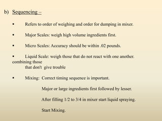 b) Sequencing –
 Refers to order of weighing and order for dumping in mixer.
 Major Scales: weigh high volume ingredients first.
 Micro Scales: Accuracy should be within .02 pounds.
 Liquid Scale: weigh those that do not react with one another.
combining those
that don't give trouble
 Mixing: Correct timing sequence is important.
Major or large ingredients first followed by lesser.
After filling 1/2 to 3/4 in mixer start liquid spraying.
Start Mixing.
 