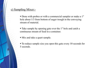 c) Sampling Mixer:-
 Done with probes or with a commercial sampler or make a 1"
hole about 1/3 from bottom of auger trough in the conveying
stream of material.
 Take sample by opening gate over the 1" hole and catch a
continuous stream of feed in a container.
 Mix and take a quart sample.
 To reduce sample size you open this gate every 10 seconds for
5 seconds.
 