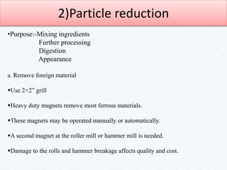 2)Particle reduction
•Purpose:-Mixing ingredients
Further processing
Digestion
Appearance
a. Remove foreign material
Use 2×2” grill
Heavy duty magnets remove most ferrous materials.
These magnets may be operated manually or automatically.
A second magnet at the roller mill or hammer mill is needed.
Damage to the rolls and hammer breakage affects quality and cost.
 