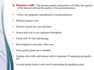 b. Hammer mill - The hammer pattern and position will affect the capacity
of the hammer mill and the quality of the ground products.
• Follow the equipment manufacturer's recommendations.
• Monitor hammer wear.
• Monitor screens for wear and holes.
• Screen hole size is very important throughout.
• Check rolls  wear and damage.
• Recorrigation is necessary after wear.
• Keep quality grinds up to standard.
• Feeding roller mills and hammer mills is important  operating and quality
job.
• A rotary pocket feeder works best automating the grinding system.
 
