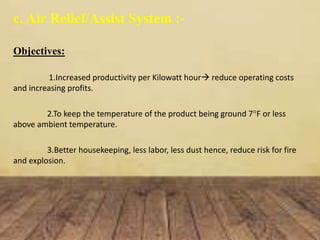 c. Air Relief/Assist System :-
Objectives:
1.Increased productivity per Kilowatt hour reduce operating costs
and increasing profits.
2.To keep the temperature of the product being ground 7°F or less
above ambient temperature.
3.Better housekeeping, less labor, less dust hence, reduce risk for fire
and explosion.
 