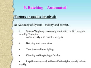Factors or quality involved:
a) Accuracy of System - modify and correct.
 System Weighing - accurately - test with certified weights
monthly. Test micro
scales weekly with certified weights.
 Batching - set parameters
 Time involved in weighing
 Cleaning and inspecting of scales.
 Liquid scales - check with certified weights weekly - clean
weekly.
3. Batching – Automated
 