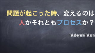 Takebayashi Takashi
問題が起こった時、変えるのは
人かそれともプロセスか？
 