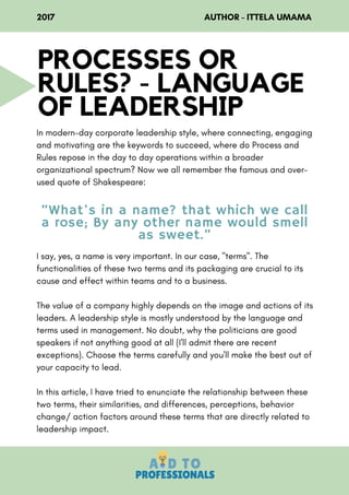 In modern-day corporate leadership style, where connecting, engaging
and motivating are the keywords to succeed, where do Process and
Rules repose in the day to day operations within a broader
organizational spectrum? Now we all remember the famous and over-
used quote of Shakespeare:
I say, yes, a name is very important. In our case, "terms". The
functionalities of these two terms and its packaging are crucial to its
cause and effect within teams and to a business.
The value of a company highly depends on the image and actions of its
leaders. A leadership style is mostly understood by the language and
terms used in management. No doubt, why the politicians are good
speakers if not anything good at all (I'll admit there are recent
exceptions). Choose the terms carefully and you'll make the best out of
your capacity to lead.
In this article, I have tried to enunciate the relationship between these
two terms, their similarities, and differences, perceptions, behavior
change/ action factors around these terms that are directly related to
leadership impact.
PROCESSES OR
RULES? - LANGUAGE
OF LEADERSHIP
2017                                                                  AUTHOR - ITTELA UMAMA
“What's in a name? that which we call
a rose; By any other name would smell
as sweet.”
 