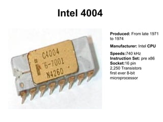 Intel 4004
             Produced: From late 1971
             to 1974
             Manufacturer: Intel CPU
             Speeds:740 kHz
             Instruction Set: pre x86
             Socket:16 pin
             2,250 Transistors
             first ever 8-bit
             microprocessor
 