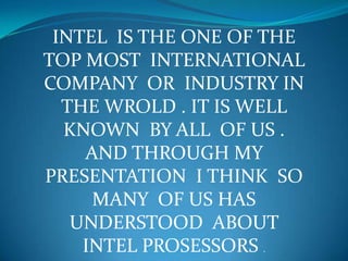 INTEL IS THE ONE OF THE
TOP MOST INTERNATIONAL
COMPANY OR INDUSTRY IN
THE WROLD . IT IS WELL
KNOWN BY ALL OF US .
AND THROUGH MY
PRESENTATION I THINK SO
MANY OF US HAS
UNDERSTOOD ABOUT
INTEL PROSESSORS .
 