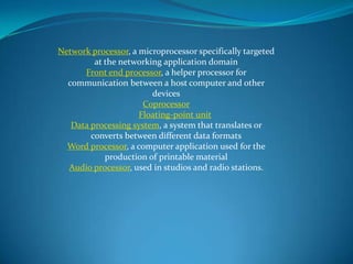Network processor, a microprocessor specifically targeted
at the networking application domain
Front end processor, a helper processor for
communication between a host computer and other
devices
Coprocessor
Floating-point unit
Data processing system, a system that translates or
converts between different data formats
Word processor, a computer application used for the
production of printable material
Audio processor, used in studios and radio stations.
 