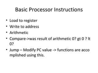 Basic Processor Instructions
• Load to register
• Write to address
• Arithmetic
• Compare->was result of arithmetic 0? gt 0 ? lt
0?
• Jump – Modify PC value -> functions are acco
mplished using this.
 