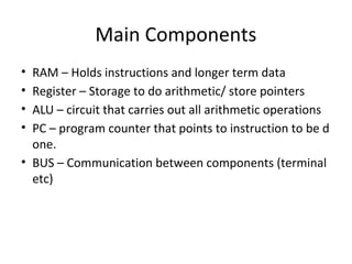 Main Components
• RAM – Holds instructions and longer term data
• Register – Storage to do arithmetic/ store pointers
• ALU – circuit that carries out all arithmetic operations
• PC – program counter that points to instruction to be d
one.
• BUS – Communication between components (terminal
etc)
 