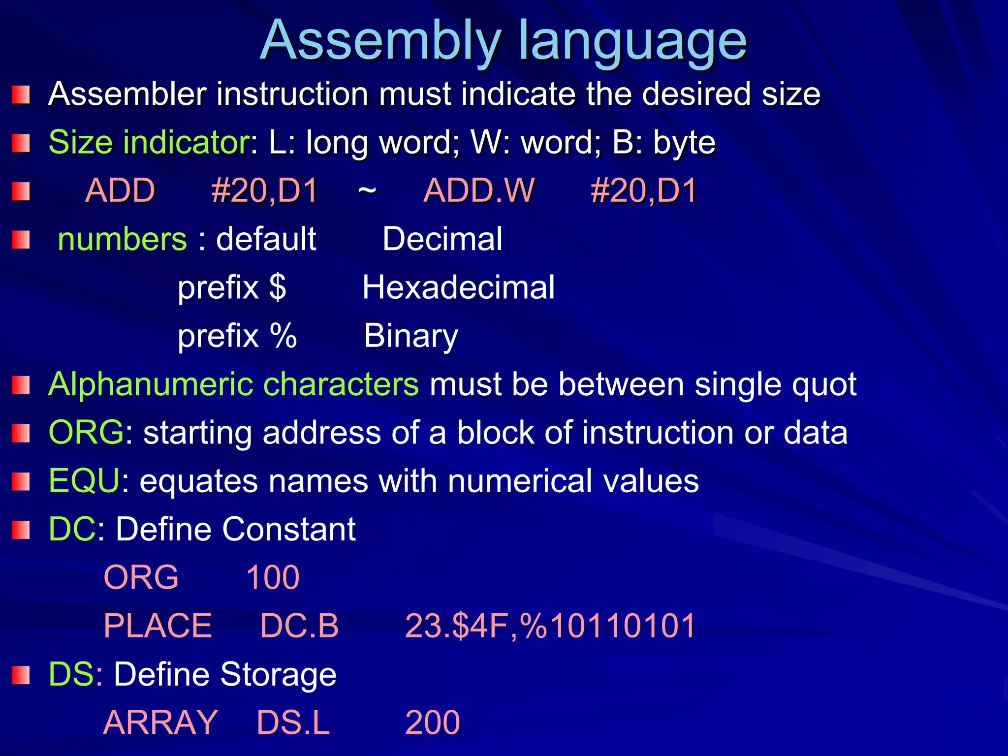 Assembly language
Assembler instruction must indicate the desired size
Size indicator: L: long word; W: word; B: byte
ADD #20,D1 ~ ADD.W #20,D1
numbers : default Decimal
prefix $ Hexadecimal
prefix % Binary
Alphanumeric characters must be between single quot
ORG: starting address of a block of instruction or data
EQU: equates names with numerical values
DC: Define Constant
ORG 100
PLACE DC.B 23.$4F,%10110101
DS: Define Storage
ARRAY DS.L 200
 
