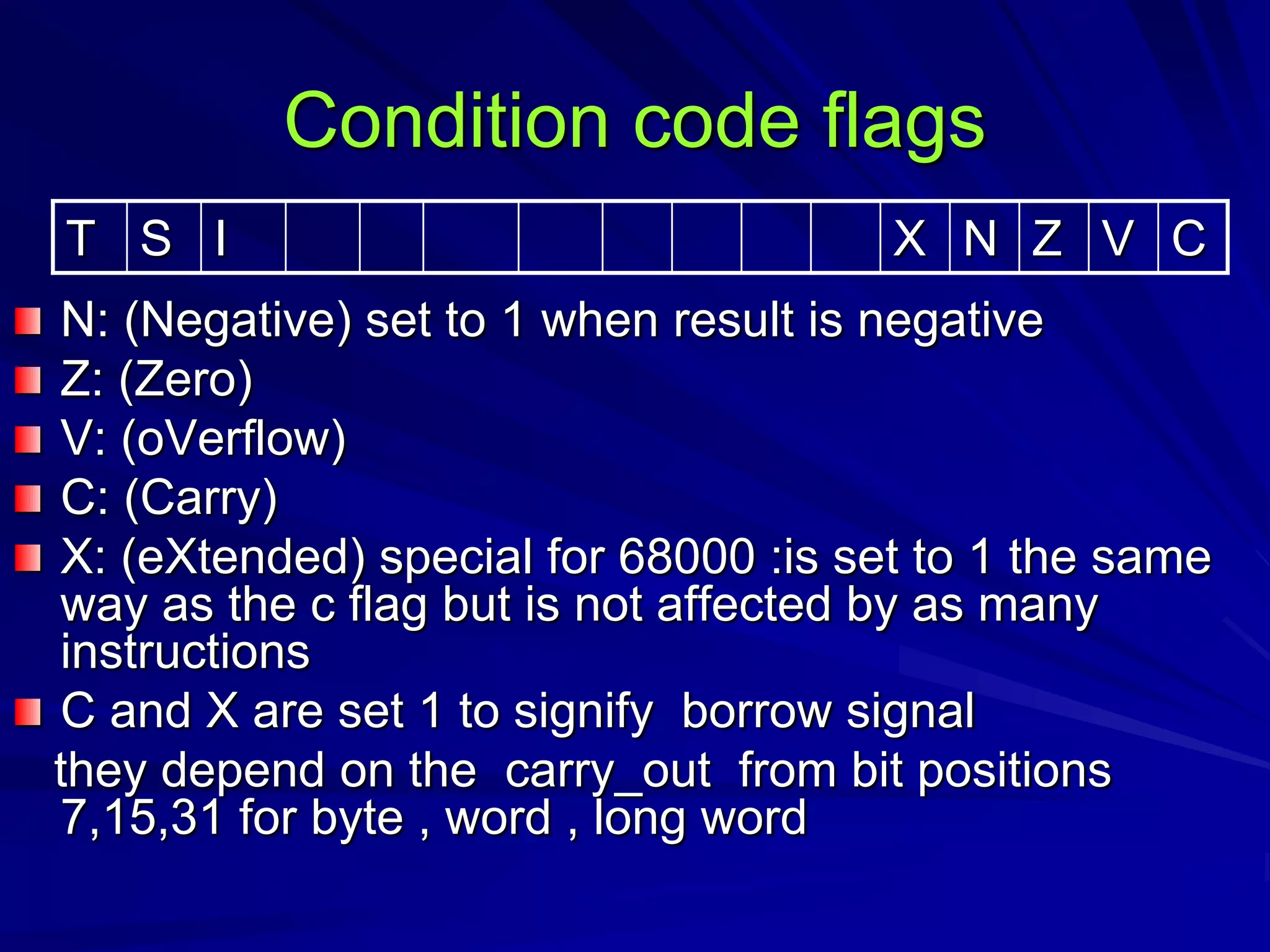 Condition code flags
N: (Negative) set to 1 when result is negative
Z: (Zero)
V: (oVerflow)
C: (Carry)
X: (eXtended) special for 68000 :is set to 1 the same
way as the c flag but is not affected by as many
instructions
C and X are set 1 to signify borrow signal
they depend on the carry_out from bit positions
7,15,31 for byte , word , long word
T S I X N Z V C
 