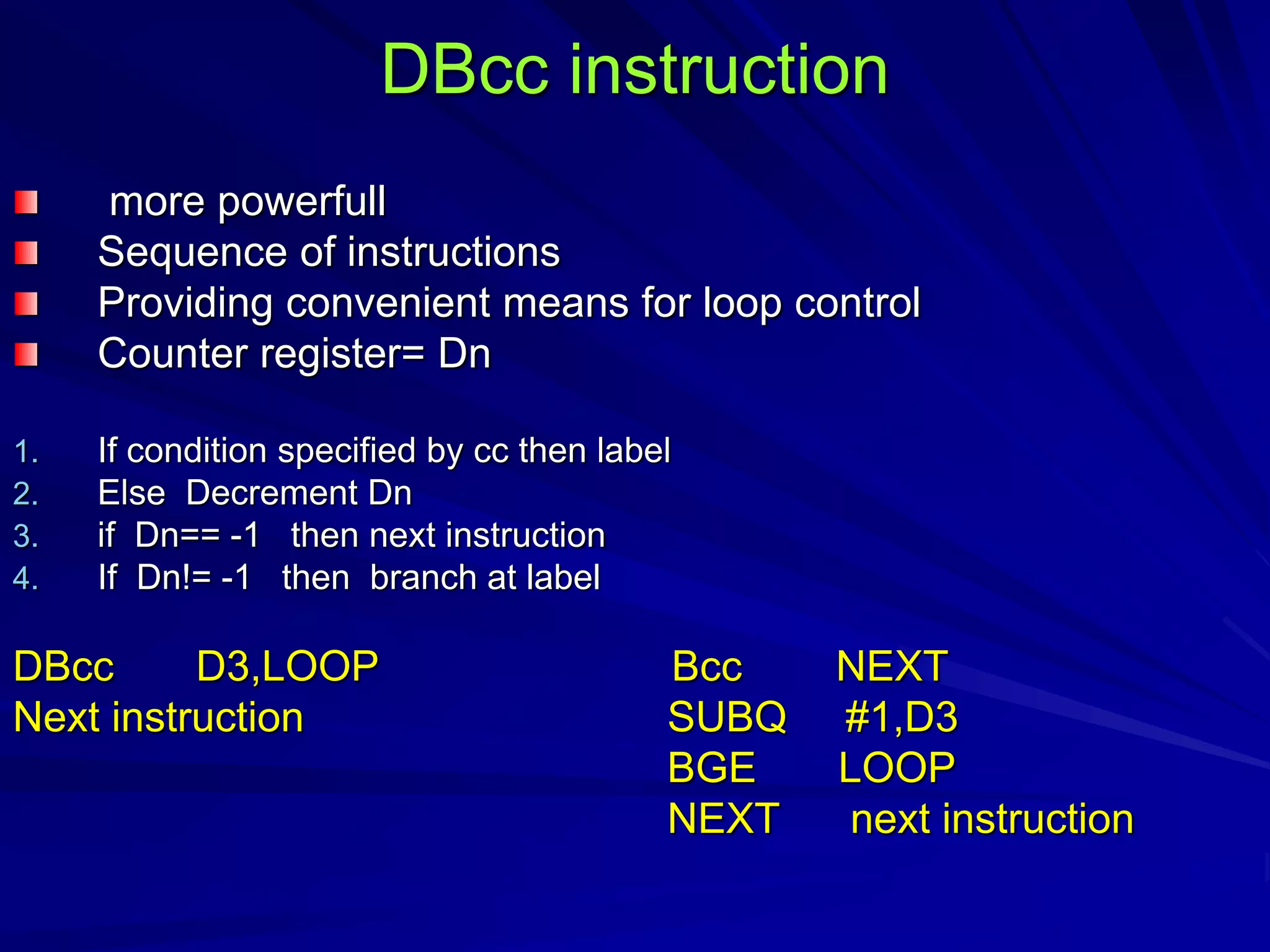 DBcc instruction
more powerfull
Sequence of instructions
Providing convenient means for loop control
Counter register= Dn
1. If condition specified by cc then label
2. Else Decrement Dn
3. if Dn== -1 then next instruction
4. If Dn!= -1 then branch at label
DBcc D3,LOOP Bcc NEXT
Next instruction SUBQ #1,D3
BGE LOOP
NEXT next instruction
 