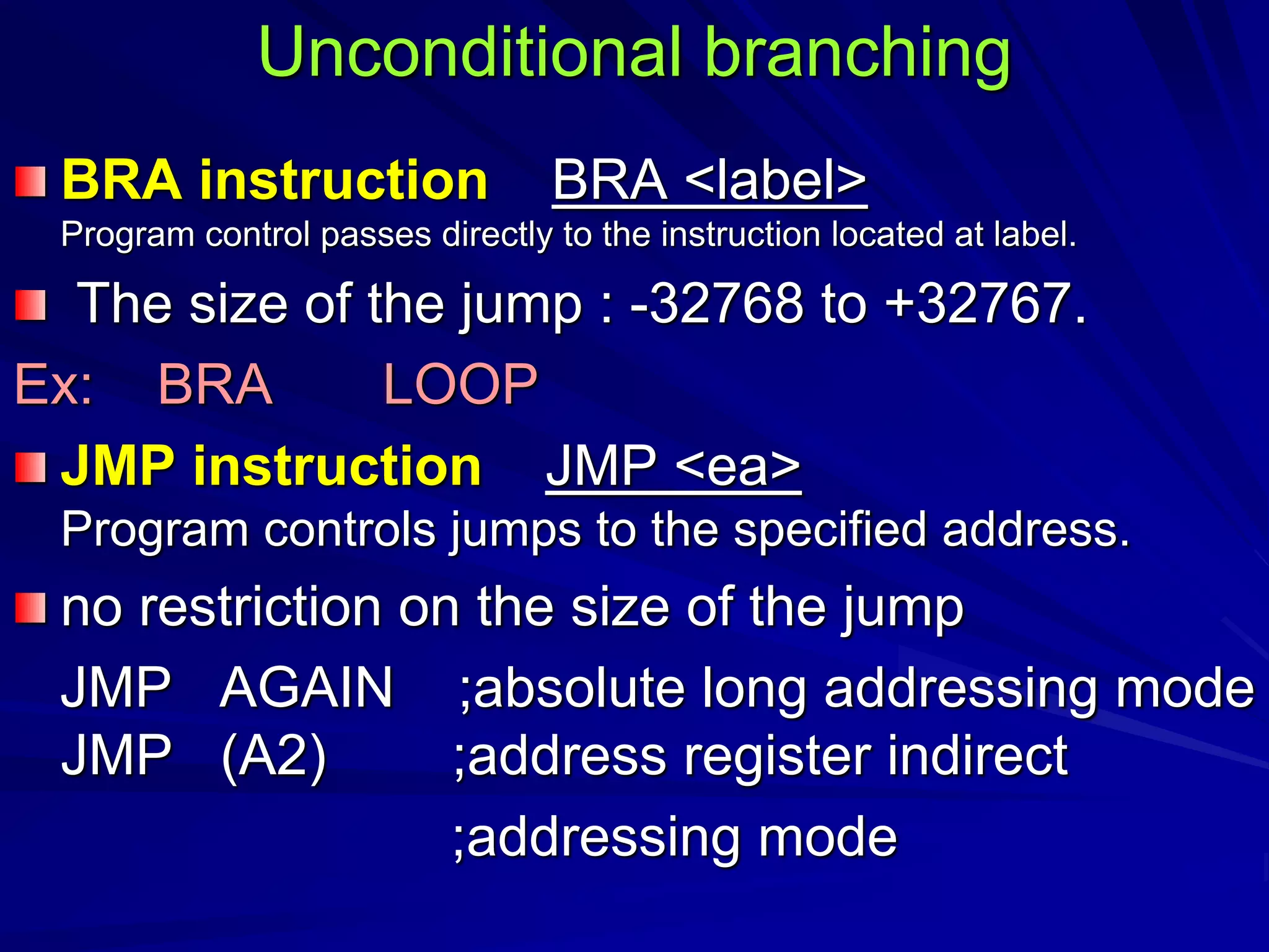 Unconditional branching
BRA instruction BRA <label>
Program control passes directly to the instruction located at label.
The size of the jump : -32768 to +32767.
Ex: BRA LOOP
JMP instruction JMP <ea>
Program controls jumps to the specified address.
no restriction on the size of the jump
JMP AGAIN ;absolute long addressing mode
JMP (A2) ;address register indirect
;addressing mode
 