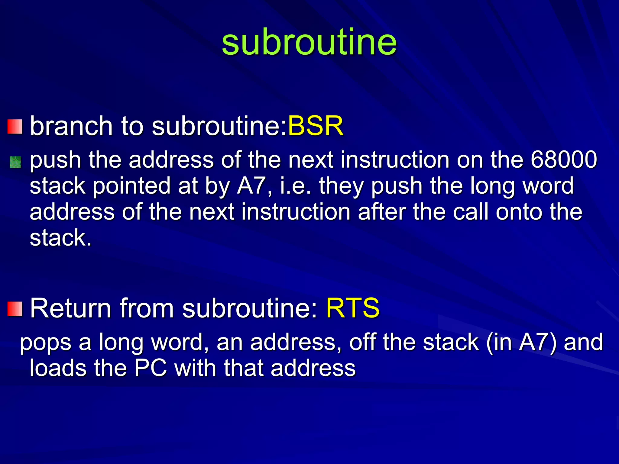 subroutine
branch to subroutine:BSR
push the address of the next instruction on the 68000
stack pointed at by A7, i.e. they push the long word
address of the next instruction after the call onto the
stack.
Return from subroutine: RTS
pops a long word, an address, off the stack (in A7) and
loads the PC with that address
 