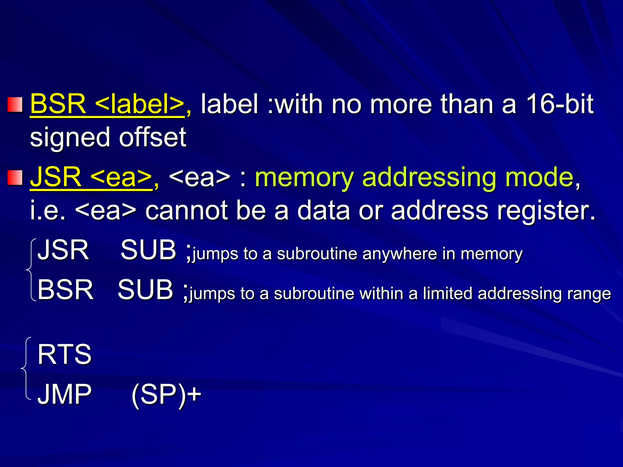 BSR <label>, label :with no more than a 16-bit
signed offset
JSR <ea>, <ea> : memory addressing mode,
i.e. <ea> cannot be a data or address register.
JSR SUB ;jumps to a subroutine anywhere in memory
BSR SUB ;jumps to a subroutine within a limited addressing range
RTS
JMP (SP)+
 
