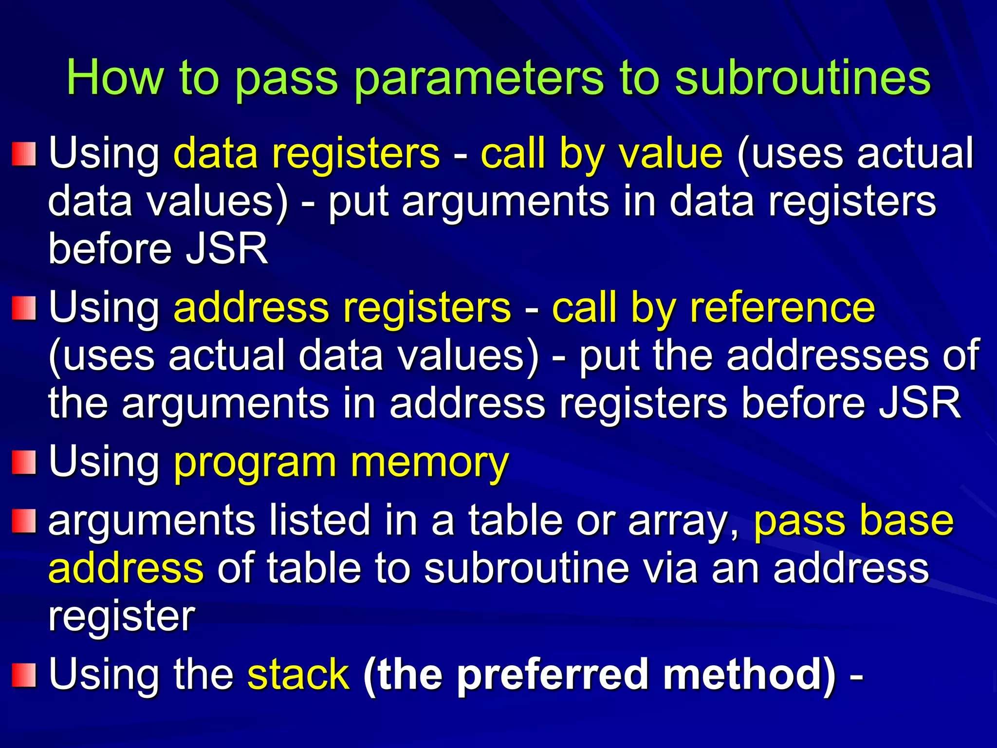 How to pass parameters to subroutines
Using data registers - call by value (uses actual
data values) - put arguments in data registers
before JSR
Using address registers - call by reference
(uses actual data values) - put the addresses of
the arguments in address registers before JSR
Using program memory
arguments listed in a table or array, pass base
address of table to subroutine via an address
register
Using the stack (the preferred method) -
 