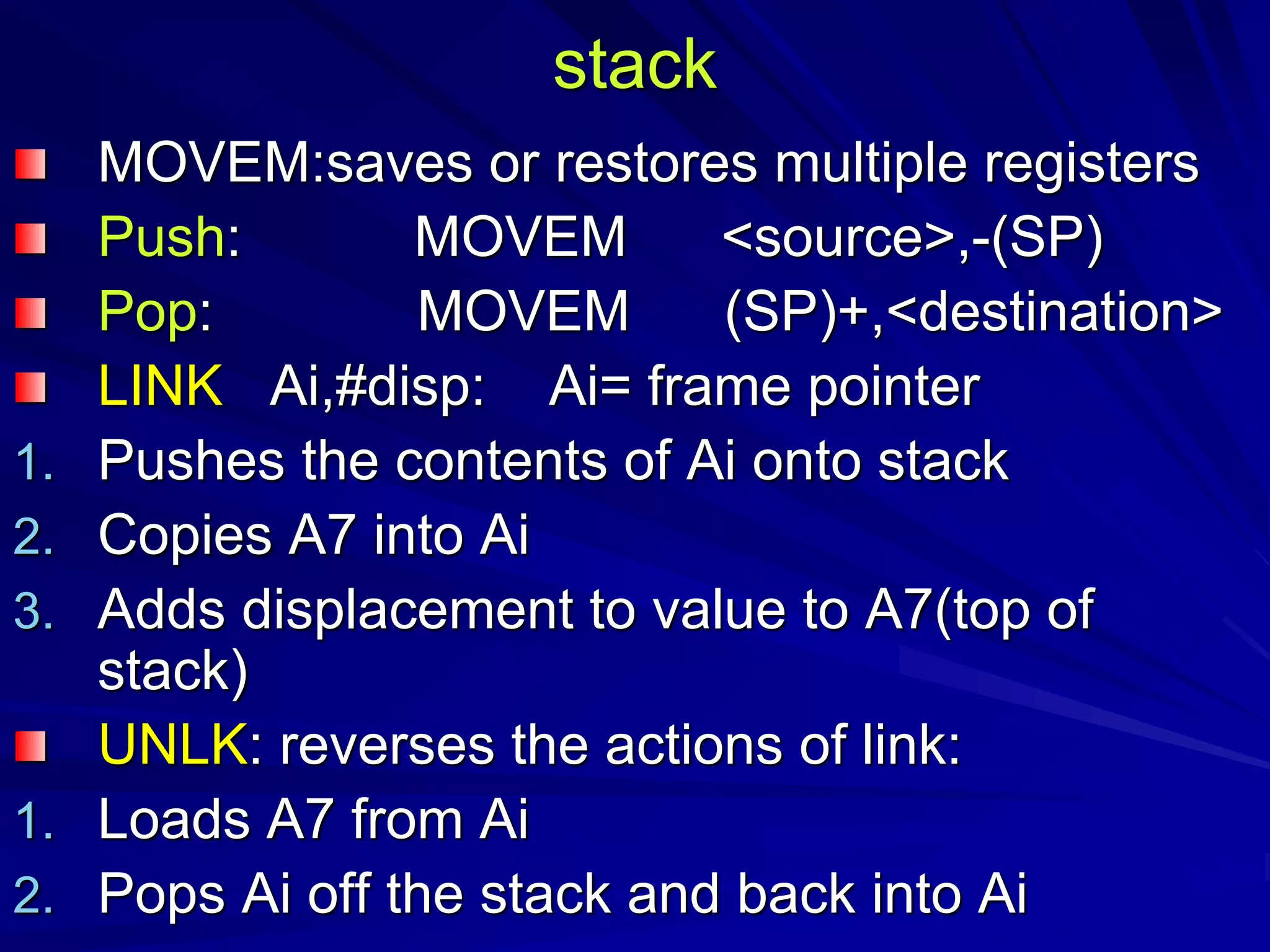 stack
MOVEM:saves or restores multiple registers
Push: MOVEM <source>,-(SP)
Pop: MOVEM (SP)+,<destination>
LINK Ai,#disp: Ai= frame pointer
1. Pushes the contents of Ai onto stack
2. Copies A7 into Ai
3. Adds displacement to value to A7(top of
stack)
UNLK: reverses the actions of link:
1. Loads A7 from Ai
2. Pops Ai off the stack and back into Ai
 