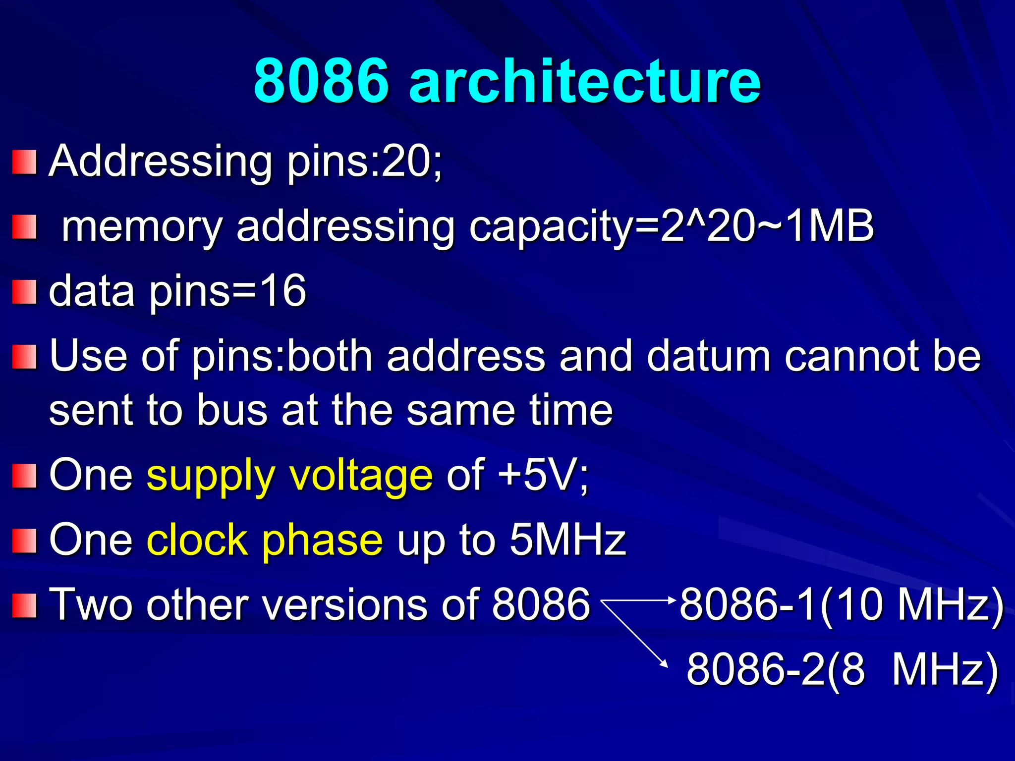 8086 architecture
Addressing pins:20;
memory addressing capacity=2^20~1MB
data pins=16
Use of pins:both address and datum cannot be
sent to bus at the same time
One supply voltage of +5V;
One clock phase up to 5MHz
Two other versions of 8086 8086-1(10 MHz)
8086-2(8 MHz)
 