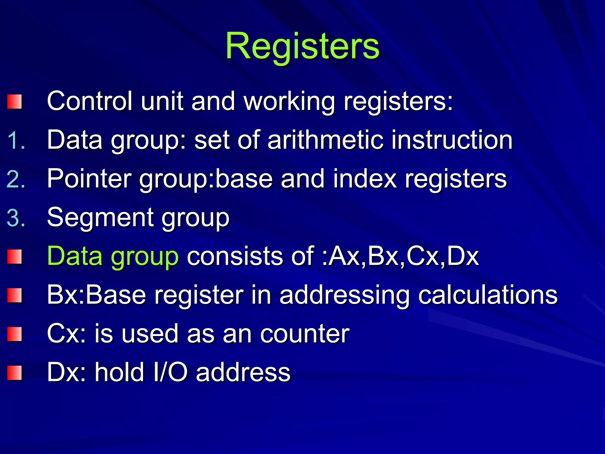 Registers
Control unit and working registers:
1. Data group: set of arithmetic instruction
2. Pointer group:base and index registers
3. Segment group
Data group consists of :Ax,Bx,Cx,Dx
Bx:Base register in addressing calculations
Cx: is used as an counter
Dx: hold I/O address
 