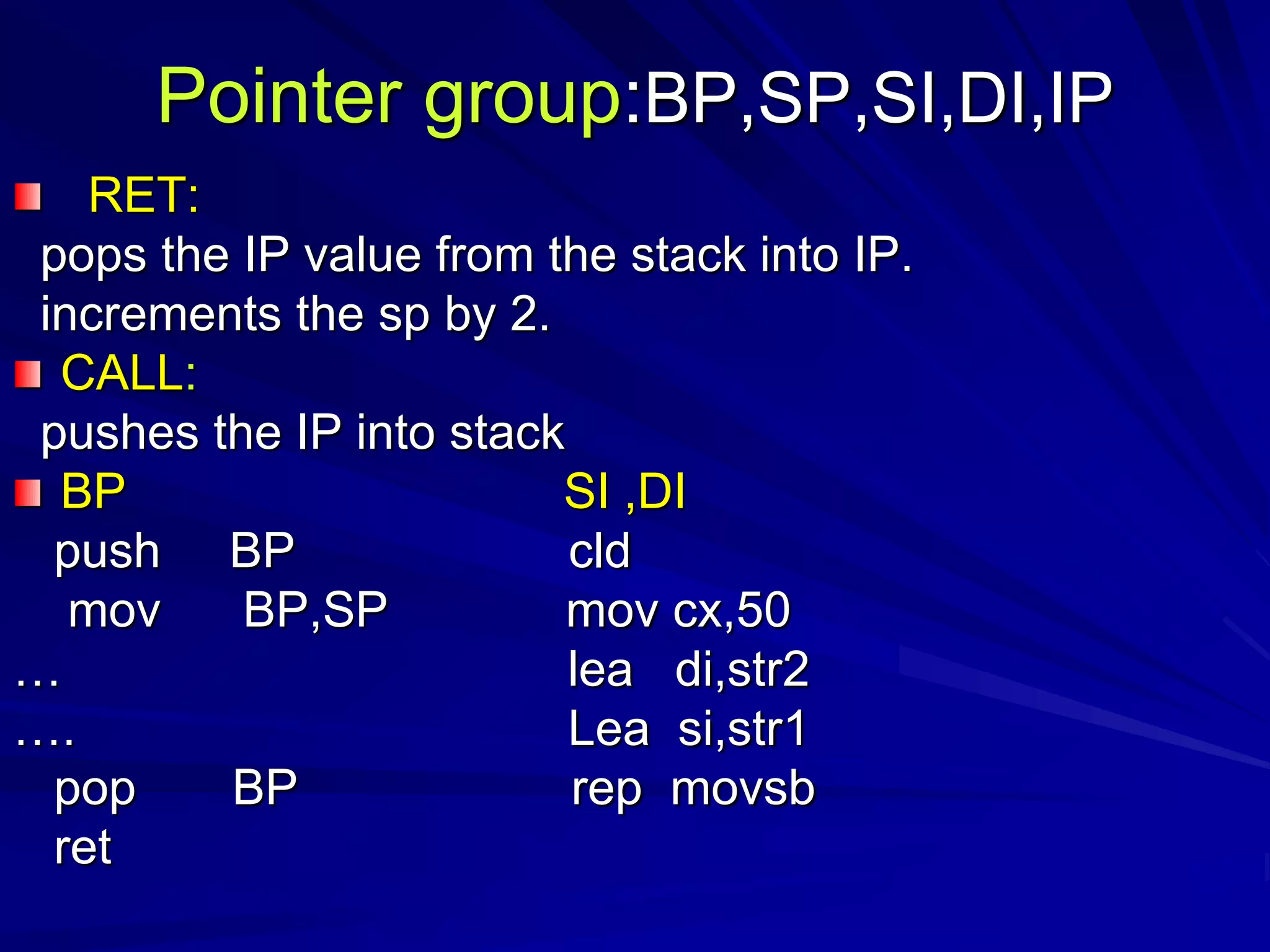 Pointer group:BP,SP,SI,DI,IP
RET:
pops the IP value from the stack into IP.
increments the sp by 2.
CALL:
pushes the IP into stack
BP SI ,DI
push BP cld
mov BP,SP mov cx,50
… lea di,str2
…. Lea si,str1
pop BP rep movsb
ret
 