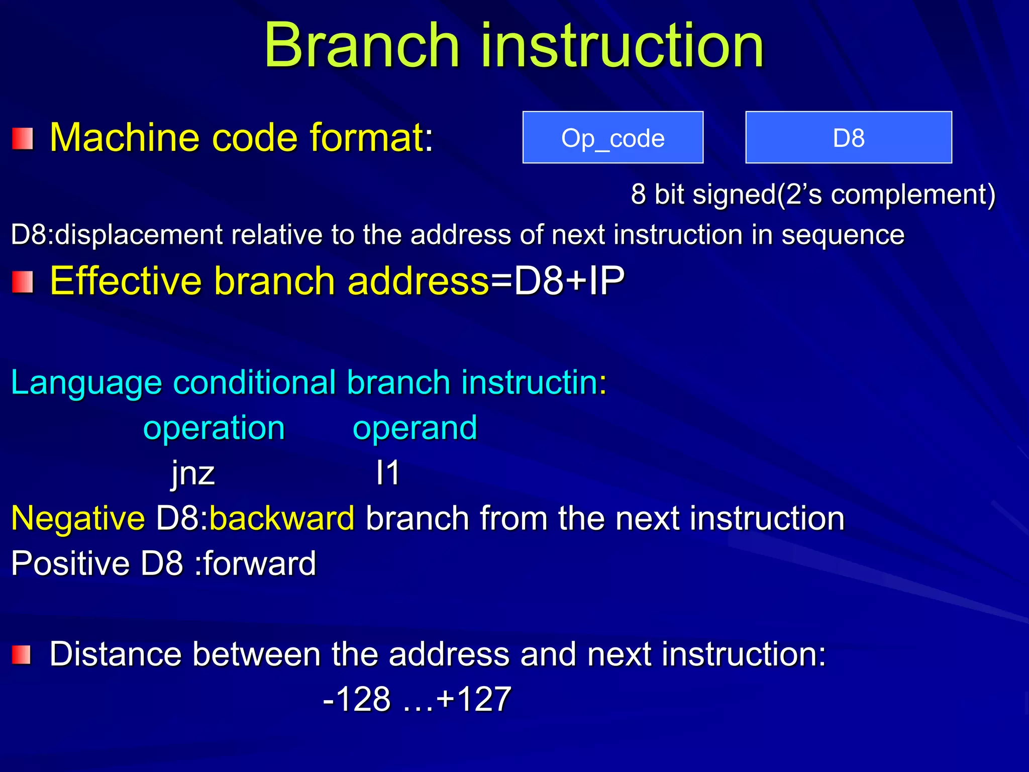 Branch instruction
Machine code format:
8 bit signed(2’s complement)
D8:displacement relative to the address of next instruction in sequence
Effective branch address=D8+IP
Language conditional branch instructin:
operation operand
jnz l1
Negative D8:backward branch from the next instruction
Positive D8 :forward
Distance between the address and next instruction:
-128 …+127
Op_code D8
 