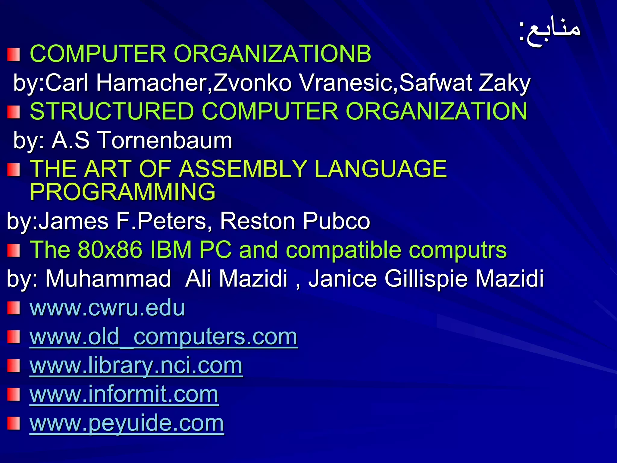 ‫منابع‬:
COMPUTER ORGANIZATIONB
by:Carl Hamacher,Zvonko Vranesic,Safwat Zaky
STRUCTURED COMPUTER ORGANIZATION
by: A.S Tornenbaum
THE ART OF ASSEMBLY LANGUAGE
PROGRAMMING
by:James F.Peters, Reston Pubco
The 80x86 IBM PC and compatible computrs
by: Muhammad Ali Mazidi , Janice Gillispie Mazidi
www.cwru.edu
www.old_computers.com
www.library.nci.com
www.informit.com
www.peyuide.com
 
