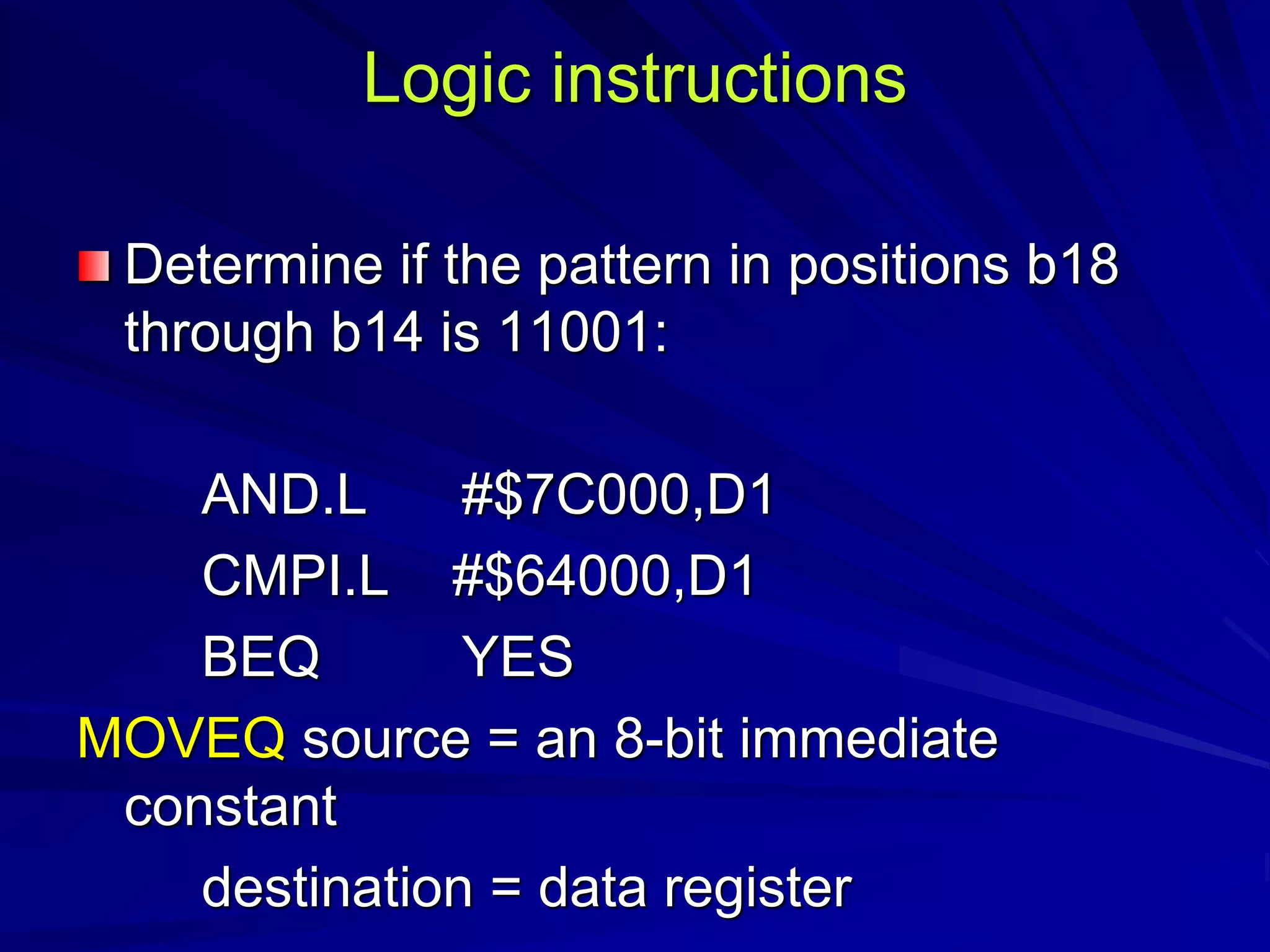 Logic instructions
Determine if the pattern in positions b18
through b14 is 11001:
AND.L #$7C000,D1
CMPI.L #$64000,D1
BEQ YES
MOVEQ source = an 8-bit immediate
constant
destination = data register
 