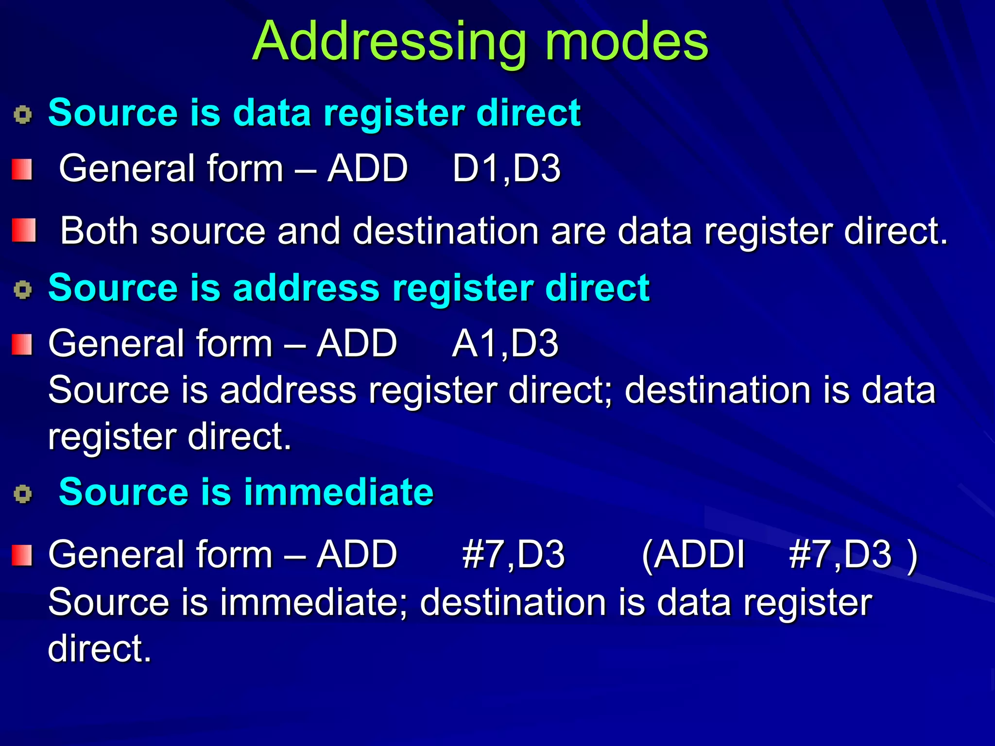 Addressing modes
Source is data register direct
General form – ADD D1,D3
Both source and destination are data register direct.
Source is address register direct
General form – ADD A1,D3
Source is address register direct; destination is data
register direct.
Source is immediate
General form – ADD #7,D3 (ADDI #7,D3 )
Source is immediate; destination is data register
direct.
 