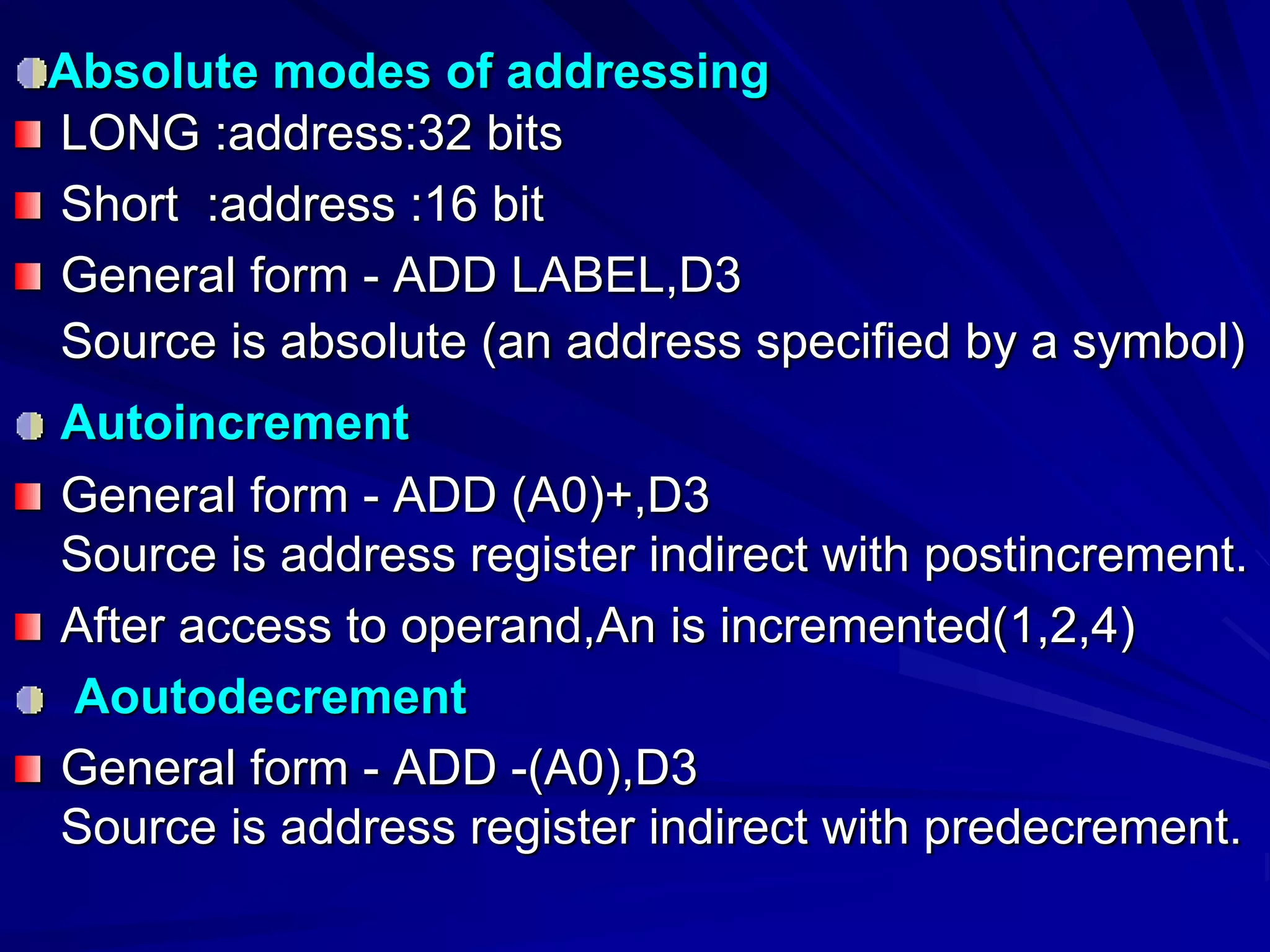 Absolute modes of addressing
LONG :address:32 bits
Short :address :16 bit
General form - ADD LABEL,D3
Source is absolute (an address specified by a symbol)
Autoincrement
General form - ADD (A0)+,D3
Source is address register indirect with postincrement.
After access to operand,An is incremented(1,2,4)
Aoutodecrement
General form - ADD -(A0),D3
Source is address register indirect with predecrement.
 