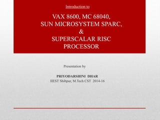 Introduction to 
VAX 8600, MC 68040, 
SUN MICROSYSTEM SPARC, 
& 
SUPERSCALAR RISC 
PROCESSOR 
Presentation by 
PRIYODARSHINI DHAR 
IIEST Shibpur, M.Tech CST 2014-16 
 