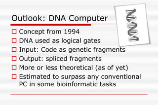 Outlook: DNA Computer
   Concept from 1994
   DNA used as logical gates
   Input: Code as genetic fragments
   Output: spliced fragments
   More or less theoretical (as of yet)
   Estimated to surpass any conventional
    PC in some bioinformatic tasks
 