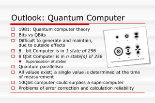 Outlook: Quantum Computer
 1981: Quantum computer theory
 Bits vs QBits
 Difficult to generate and maintain,
  due to outside effects
 8 bit Computer is in 1 state of 256
 8 Qbit Computer is in n state(s) of 256
      Superposition of states
 Quantum parallelism
 All values exist; a single value is determined at the time
  of measurement
 10Qbit computer could surpass a supercomputer
 Problems of error correction and calculation reliability
 