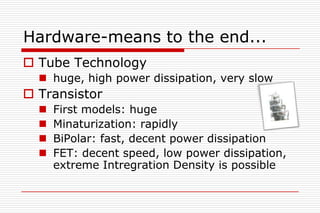 Hardware-means to the end...
 Tube Technology
   huge, high power dissipation, very slow
 Transistor
     First models: huge
     Minaturization: rapidly
     BiPolar: fast, decent power dissipation
     FET: decent speed, low power dissipation,
      extreme Intregration Density is possible
 