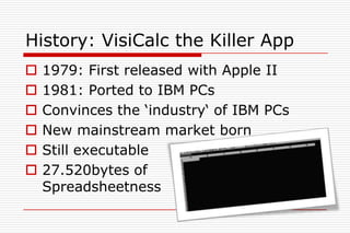History: VisiCalc the Killer App
   1979: First released with Apple II
   1981: Ported to IBM PCs
   Convinces the „industry„ of IBM PCs
   New mainstream market born
   Still executable
   27.520bytes of
    Spreadsheetness
 