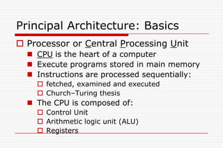 Principal Architecture: Basics
 Processor or Central Processing Unit
   CPU is the heart of a computer
   Execute programs stored in main memory
   Instructions are processed sequentially:
     fetched, examined and executed
     Church–Turing thesis
   The CPU is composed of:
     Control Unit
     Arithmetic logic unit (ALU)
     Registers
 