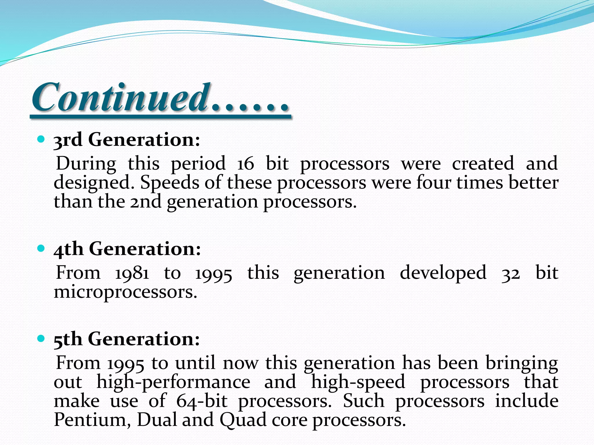 Continued……
 3rd Generation:
During this period 16 bit processors were created and
designed. Speeds of these processors were four times better
than the 2nd generation processors.
 4th Generation:
From 1981 to 1995 this generation developed 32 bit
microprocessors.
 5th Generation:
From 1995 to until now this generation has been bringing
out high-performance and high-speed processors that
make use of 64-bit processors. Such processors include
Pentium, Dual and Quad core processors.
 