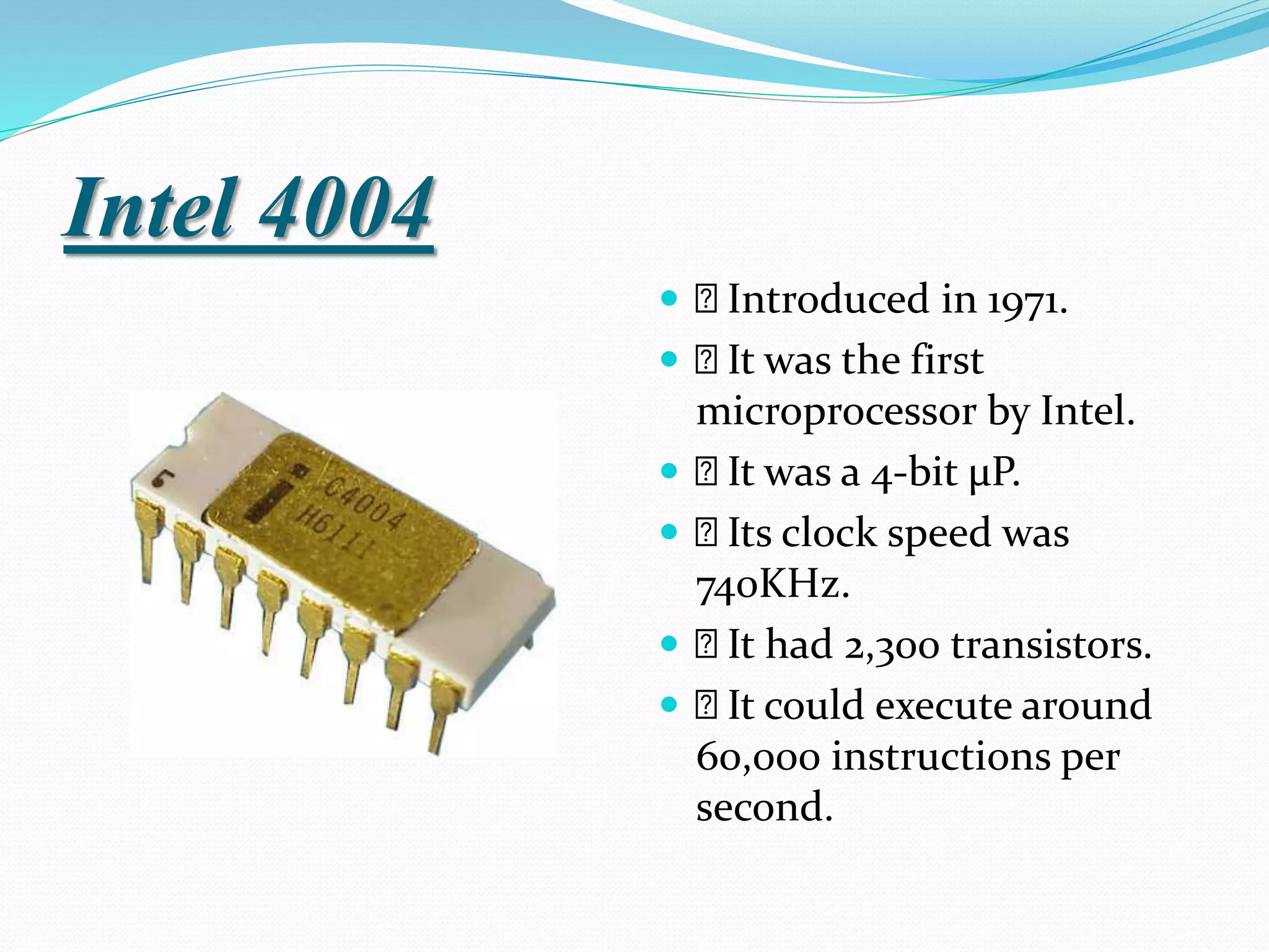Intel 4004
 Introduced in 1971.
 It was the first
microprocessor by Intel.
 It was a 4-bit μP.
 Its clock speed was
740KHz.
 It had 2,300 transistors.
 It could execute around
60,000 instructions per
second.
 