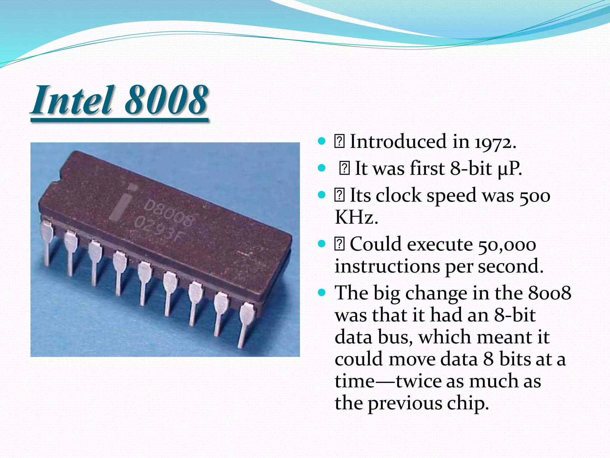 Intel 8008
 Introduced in 1972.
 It was first 8-bit µP.
 Its clock speed was 500
KHz.
 Could execute 50,000
instructions per second.
 The big change in the 8008
was that it had an 8-bit
data bus, which meant it
could move data 8 bits at a
time—twice as much as
the previous chip.
 