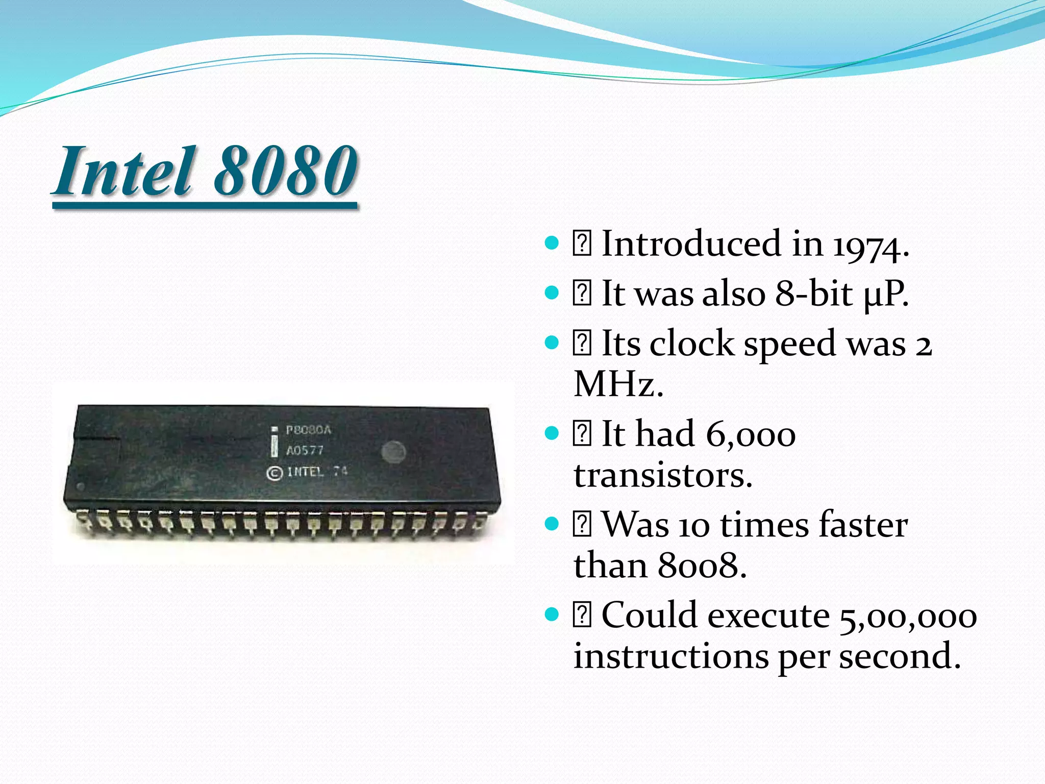 Intel 8080
 Introduced in 1974.
 It was also 8-bit µP.
 Its clock speed was 2
MHz.
 It had 6,000
transistors.
 Was 10 times faster
than 8008.
 Could execute 5,00,000
instructions per second.
 