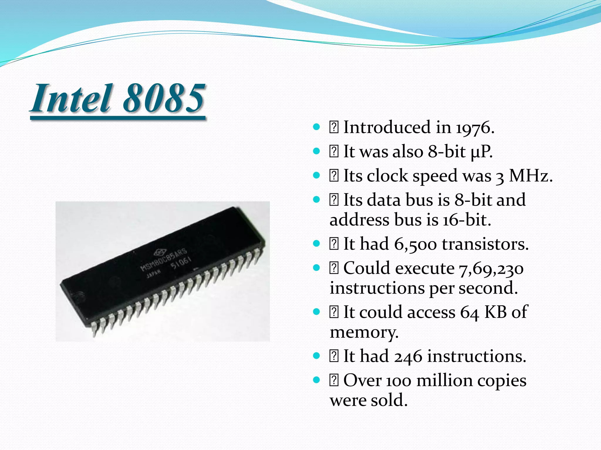 Intel 8085
 Introduced in 1976.
 It was also 8-bit µP.
 Its clock speed was 3 MHz.
 Its data bus is 8-bit and
address bus is 16-bit.
 It had 6,500 transistors.
 Could execute 7,69,230
instructions per second.
 It could access 64 KB of
memory.
 It had 246 instructions.
 Over 100 million copies
were sold.
 