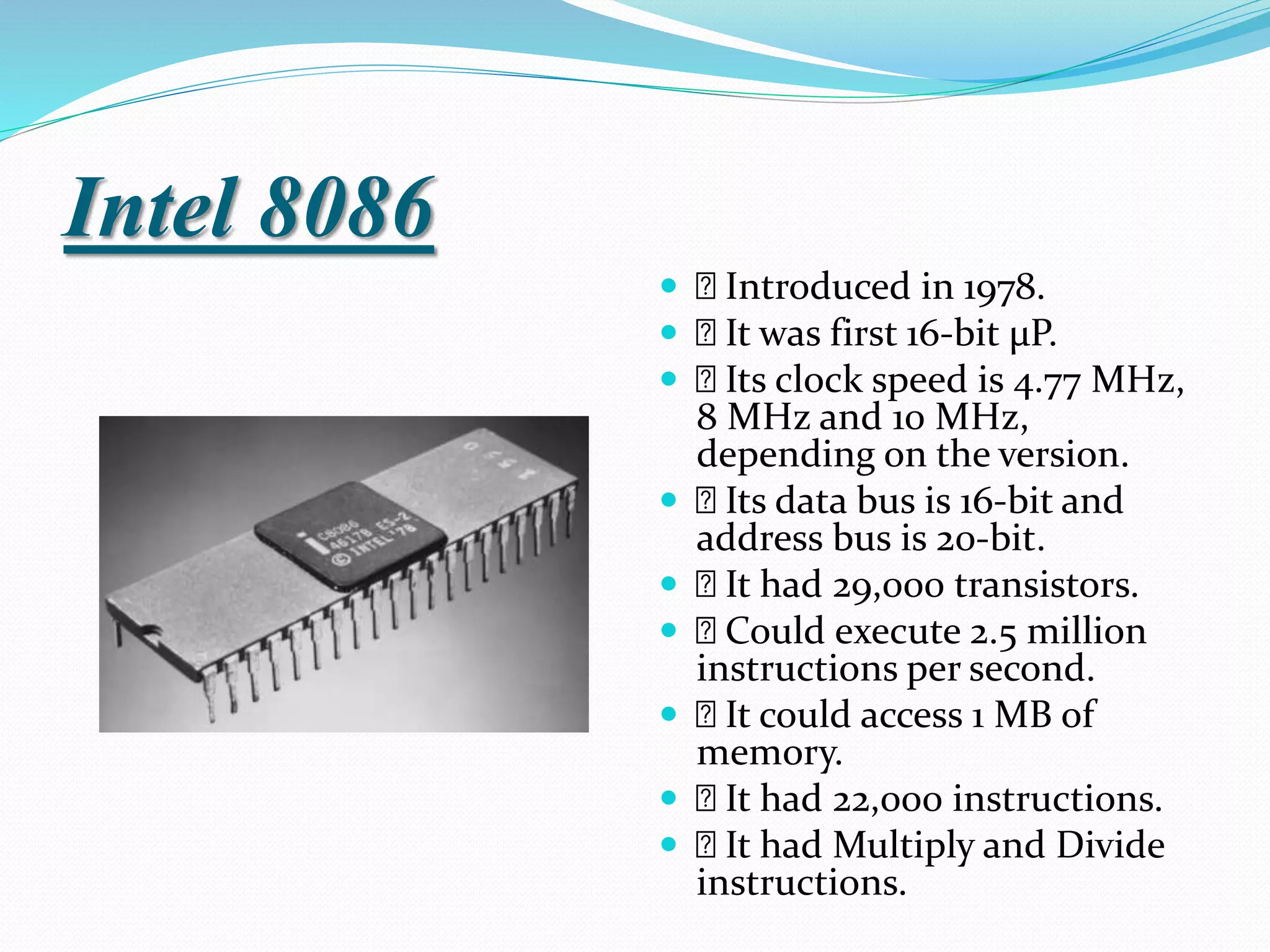 Intel 8086
 Introduced in 1978.
 It was first 16-bit µP.
 Its clock speed is 4.77 MHz,
8 MHz and 10 MHz,
depending on the version.
 Its data bus is 16-bit and
address bus is 20-bit.
 It had 29,000 transistors.
 Could execute 2.5 million
instructions per second.
 It could access 1 MB of
memory.
 It had 22,000 instructions.
 It had Multiply and Divide
instructions.
 