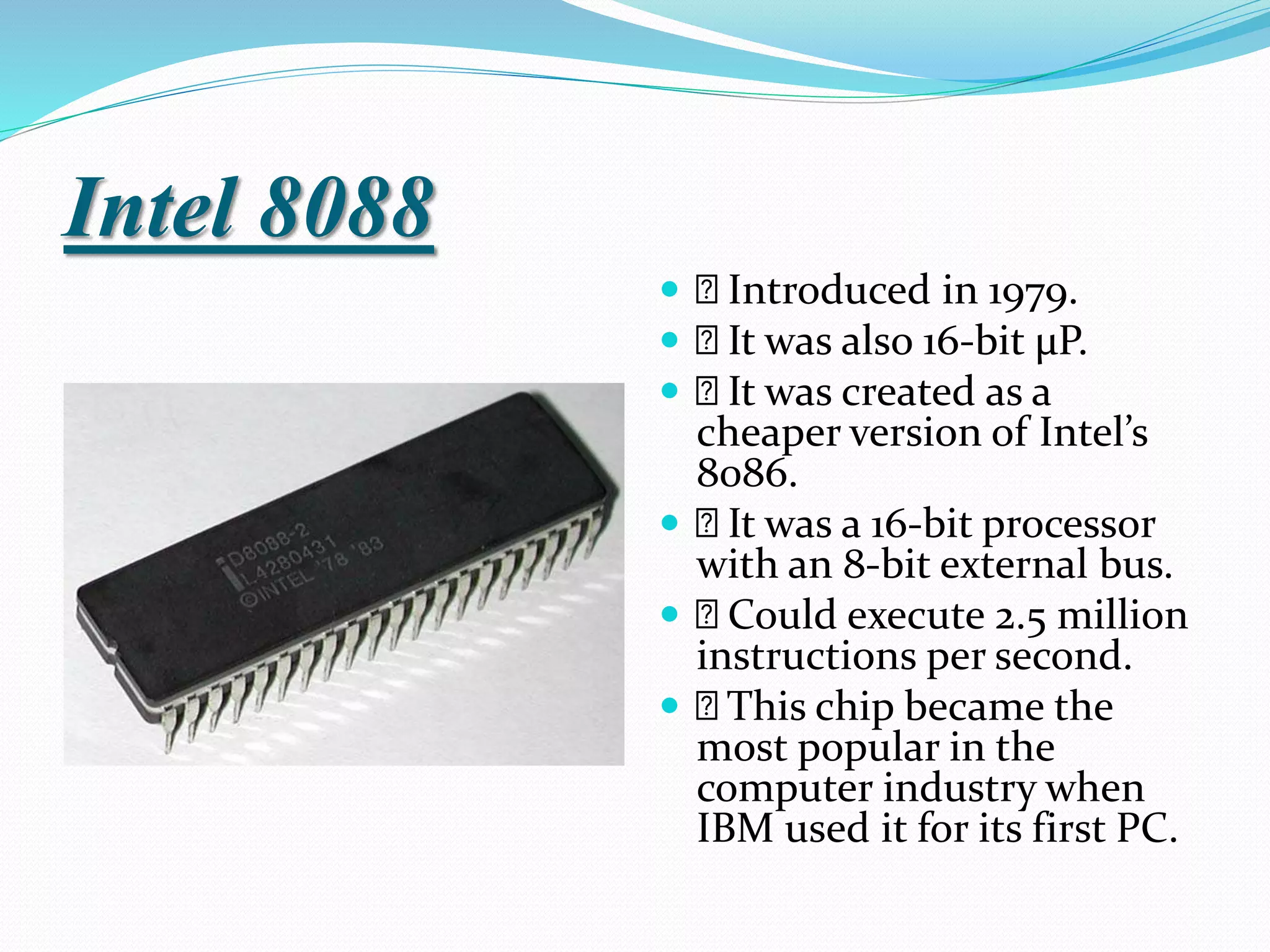 Intel 8088
 Introduced in 1979.
 It was also 16-bit µP.
 It was created as a
cheaper version of Intel’s
8086.
 It was a 16-bit processor
with an 8-bit external bus.
 Could execute 2.5 million
instructions per second.
 This chip became the
most popular in the
computer industry when
IBM used it for its first PC.
 