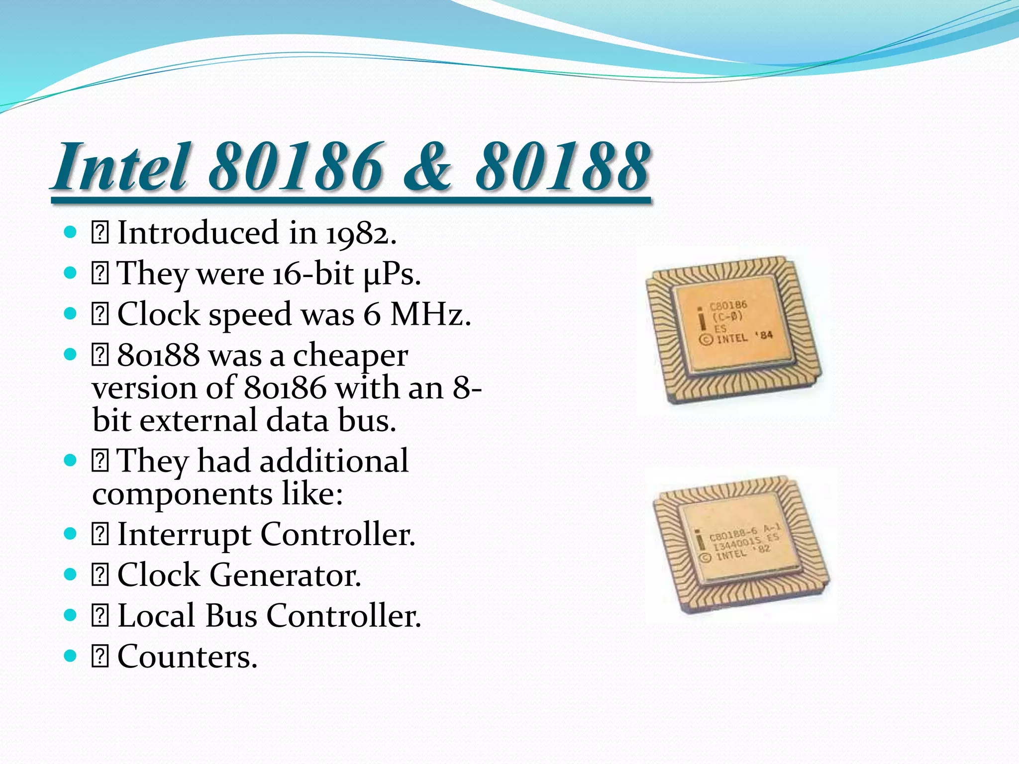 Intel 80186 & 80188
 Introduced in 1982.
 They were 16-bit µPs.
 Clock speed was 6 MHz.
 80188 was a cheaper
version of 80186 with an 8-
bit external data bus.
 They had additional
components like:
 Interrupt Controller.
 Clock Generator.
 Local Bus Controller.
 Counters.
 