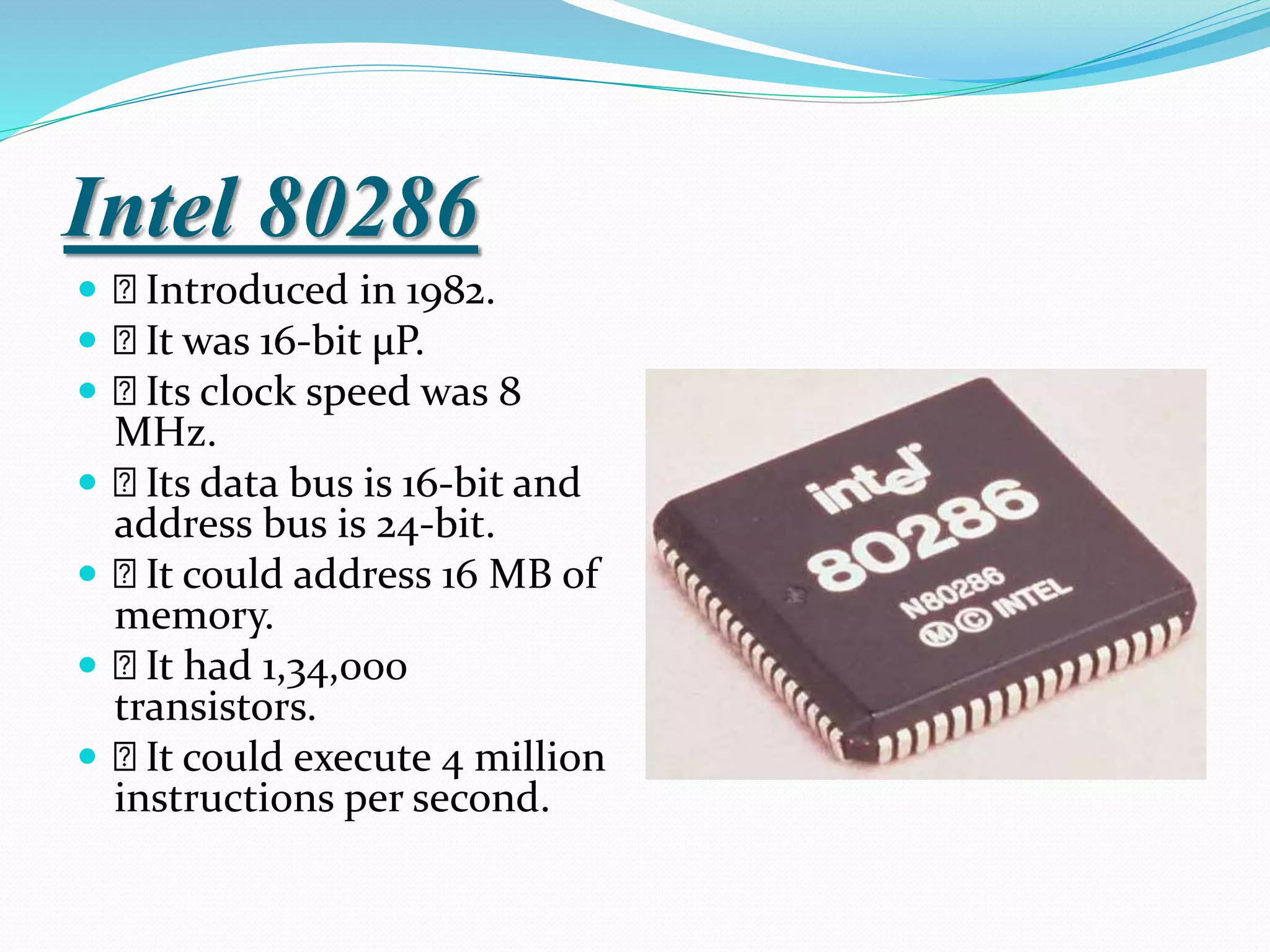 Intel 80286
 Introduced in 1982.
 It was 16-bit µP.
 Its clock speed was 8
MHz.
 Its data bus is 16-bit and
address bus is 24-bit.
 It could address 16 MB of
memory.
 It had 1,34,000
transistors.
 It could execute 4 million
instructions per second.
 