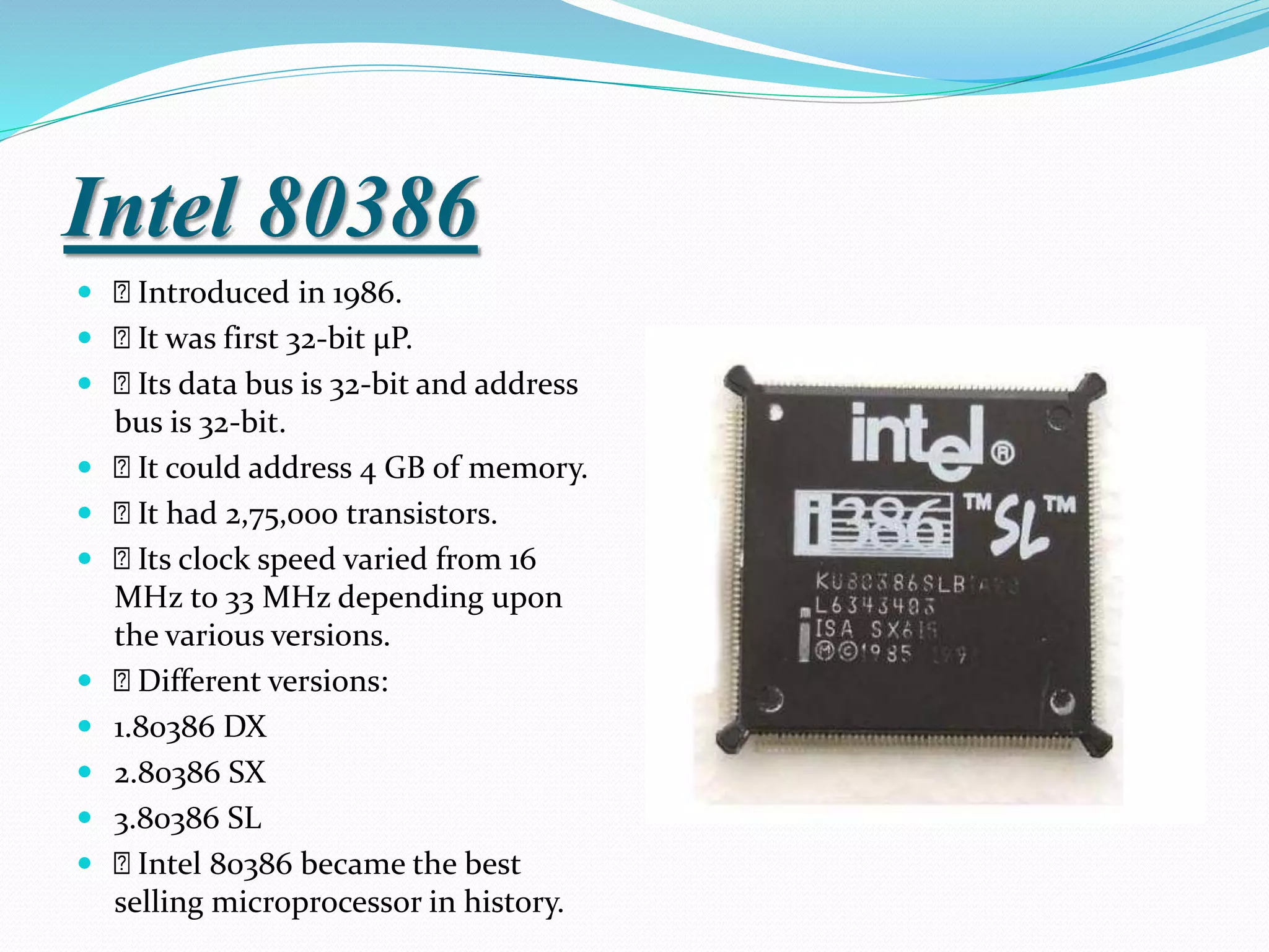 Intel 80386
 Introduced in 1986.
 It was first 32-bit µP.
 Its data bus is 32-bit and address
bus is 32-bit.
 It could address 4 GB of memory.
 It had 2,75,000 transistors.
 Its clock speed varied from 16
MHz to 33 MHz depending upon
the various versions.
 Different versions:
 1.80386 DX
 2.80386 SX
 3.80386 SL
 Intel 80386 became the best
selling microprocessor in history.
 