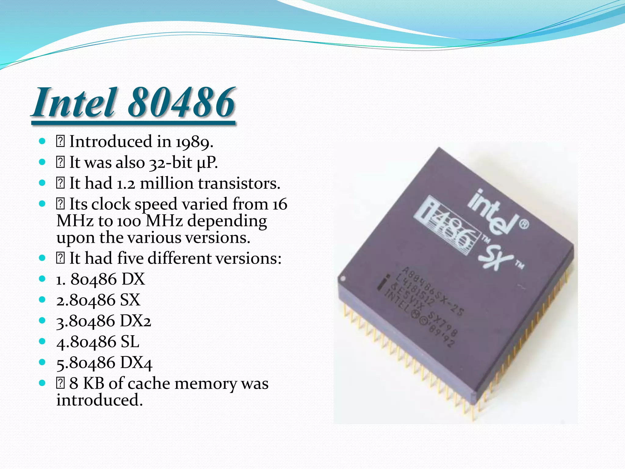 Intel 80486
 Introduced in 1989.
 It was also 32-bit µP.
 It had 1.2 million transistors.
 Its clock speed varied from 16
MHz to 100 MHz depending
upon the various versions.
 It had five different versions:
 1. 80486 DX
 2.80486 SX
 3.80486 DX2
 4.80486 SL
 5.80486 DX4
 8 KB of cache memory was
introduced.
 