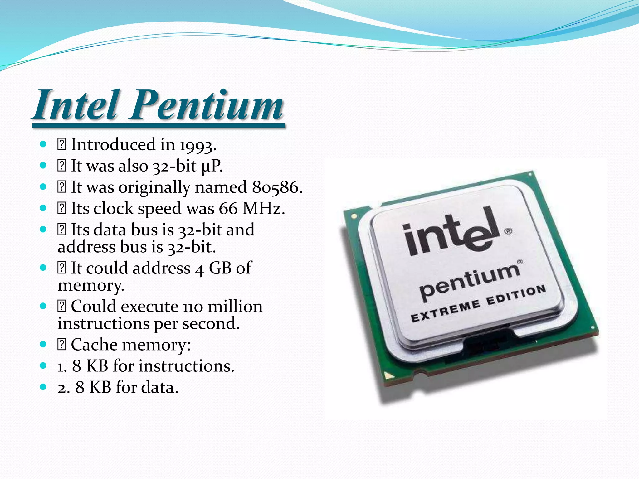 Intel Pentium
 Introduced in 1993.
 It was also 32-bit µP.
 It was originally named 80586.
 Its clock speed was 66 MHz.
 Its data bus is 32-bit and
address bus is 32-bit.
 It could address 4 GB of
memory.
 Could execute 110 million
instructions per second.
 Cache memory:
 1. 8 KB for instructions.
 2. 8 KB for data.
 