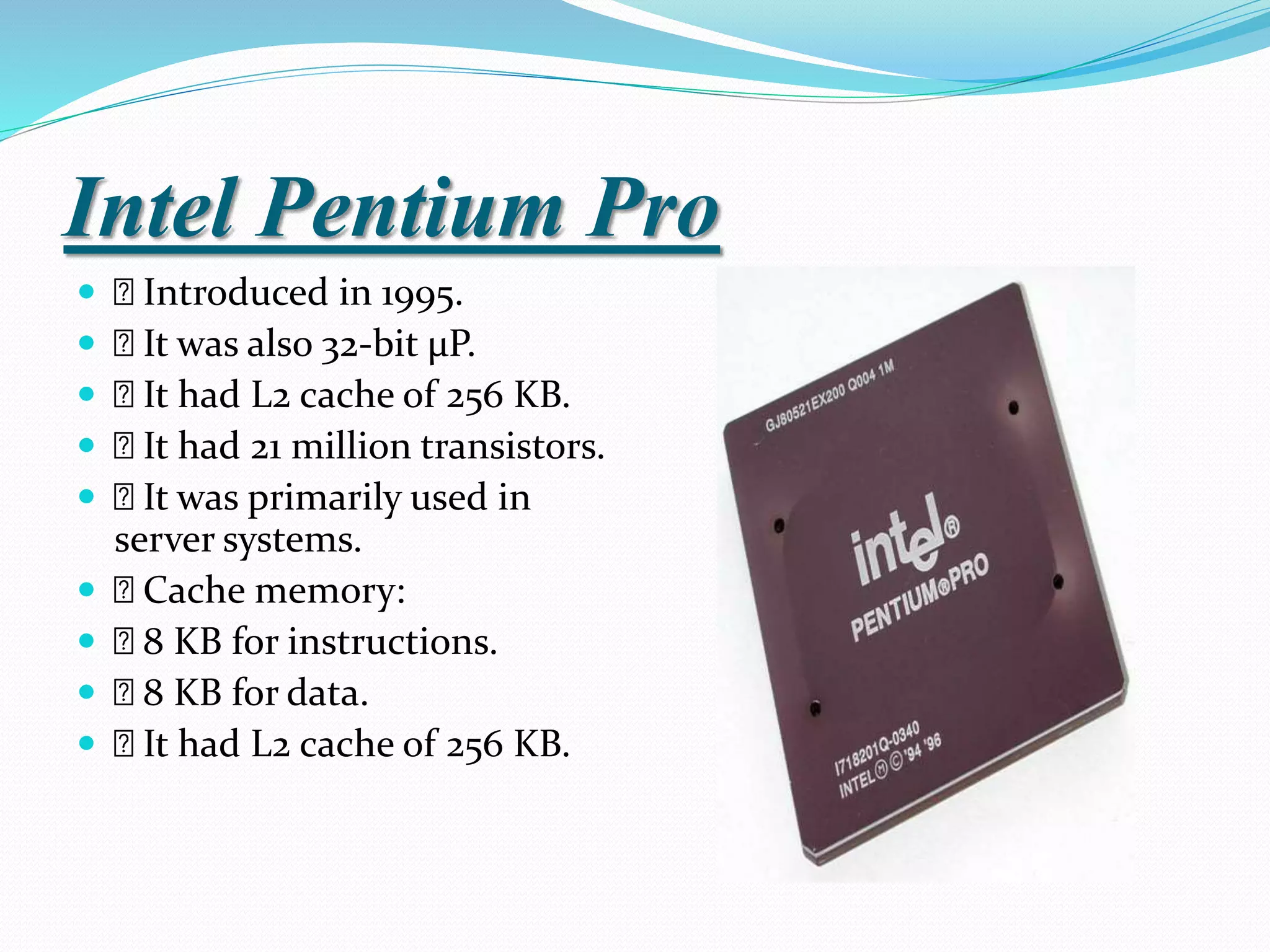 Intel Pentium Pro
 Introduced in 1995.
 It was also 32-bit µP.
 It had L2 cache of 256 KB.
 It had 21 million transistors.
 It was primarily used in
server systems.
 Cache memory:
 8 KB for instructions.
 8 KB for data.
 It had L2 cache of 256 KB.
 